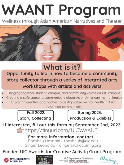 WAANT Program  Wellness through Asian American Narratives and Theater Image *Portraits of two Asian/Asian American faces painted by Artist Alfred Tsao*  What is it? Opportunity to learn how to become a community story collector through a series of integrated arts workshops with artists and activists  ● Bringing together student, campus, and community voices on UIC campus ● Creating a safe space to communicate about Asian American mental health ● Exploring creative approaches to destigmatize mental health in Asian American communities  o Fall 2022: Story Collecting o Spring 2023: Production & Exhibits  If interested, fill out this electronic form by September 2nd, 2022: https://tinyurl.com/UICWAANT  For more information, contact: - Rooshey Hasnain - roosheyh@uic.edu - Ginger Leopoldo - ginger@circapintig.org  Funder: UIC Awards for Creative Activity Grant Program  Involved Organizations (image logos): ● UIC Department of Applied Health Sciences ● CIRCA-Pintig ● UIC Department of Disability and Human Development ● Digital Tapestries
