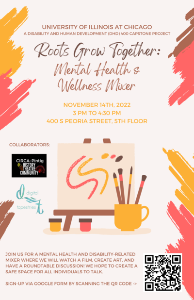 The flyer background is a cream color with orange, pink, and brown decorative paint strokes on its sides. At the top middle of the page is written, ‘University of Illinois at Chicago’ and ‘A Disability and Human Development (DHD) 400 Capstone Project’ in brown text. Below this is the title, ‘Roots Grow Together: Mental Health & Wellness Mixer’ in brown, larger text. Below the title is the date, time, and location in yellow small font. The date is November 14th, 2022, the time is 3 PM to 4:30pm, and the location is 400 S Peoria Street, 5th Floor. In the center of the flyer is a picture of a canvas on top of an easel with yellow, pink, and brown paint marks and dots on it. Below the easel are the paint cups and to the right is a yellow cup with brushes inside it. On the left-hand side of the flyer, the collaborators are liste d: CIRCA-Pintig and Digital Tapestries. The bottom left-hand side of the flyer states, “Join us for a mental health and disability-related mixer where we will watch a film, create art, and have a roundtable discussion! We hope to create a safe space for all individuals to talk. Sign-up via Google form by scanning the qr code”. At the bottom right-hand side of the flyer is the QR code to scan and sign-up for the event.