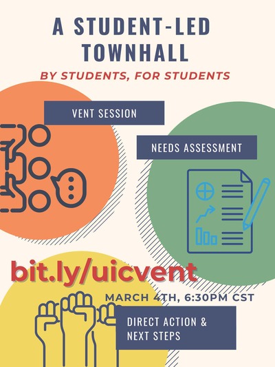 The background is beige.The text reads: A Student-led Townhall: by students, for students ;bit.ly/uicvent; March 4th, at 6:30 PM CST.” There is an orange circle on the left with three figurines and a word bubble above indicating they’re in conversation, and the text above reads: “Vent Session”. On the right, there’s a green circle that shows a report and pencil, and the text above reads: “Needs Assessment.” One the bottom left corner, there’s a yellow circle with three fists in the air, and text above reads: Direct Action and Next Steps.