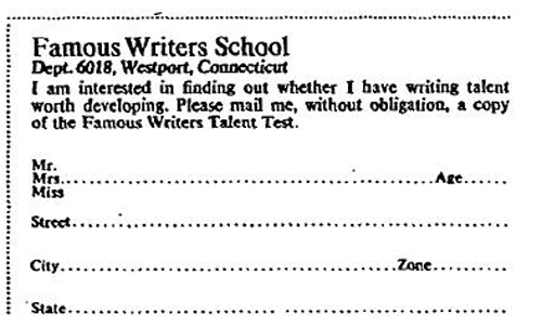 famous.jpg Famous Writers School magazine ad: I am interested in finding out whether I have writing talent worth developing. Please mail me, without obligation, a copy of the Famous Writers Talent Test
