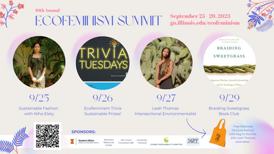 10th Annual Ecofeminism Summit September 25-29, 2023 go.illinois.edu/ecofeminism 9/25 Niha Elety Sustainable Fashion, 9/26 Ecofeminism Trivia Sustainable Prizes 9/27 Leah Thomas Intersectional Environmentalist 9/29 Braiding Sweetgrass Book Club Free foldaway tote bag to the first 200 attendees at Leah Thomas keynote Sponsors: Women's Resources Center, Illini Union Courtyard Cafe, University Housing, Student Sustainability Committee, SCPF